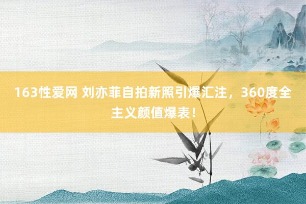 163性爱网 刘亦菲自拍新照引爆汇注，360度全主义颜值爆表！
