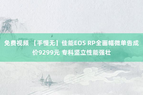 免费视频 【手慢无】佳能EOS RP全画幅微单告成价9299元 专科竖立性能强壮