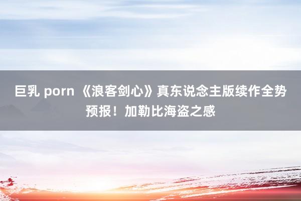 巨乳 porn 《浪客剑心》真东说念主版续作全势预报！加勒比海盗之感