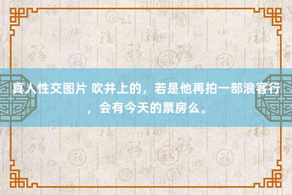真人性交图片 吹井上的,若是他再拍一部浪客行,会有今天的票房么。