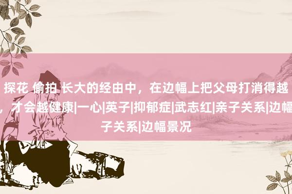 探花 偷拍 长大的经由中，在边幅上把父母打消得越绝对，才会越健康|一心|英子|抑郁症|武志红|亲子关系|边幅景况
