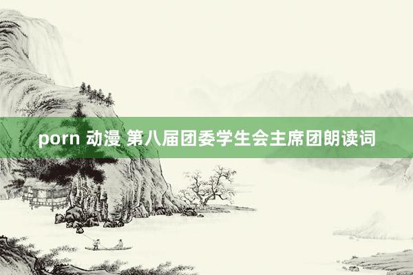 porn 动漫 第八届团委学生会主席团朗读词