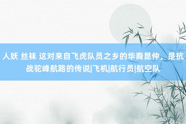 人妖 丝袜 这对来自飞虎队员之乡的华裔昆仲，是抗战驼峰航路的传说|飞机|航行员|航空队