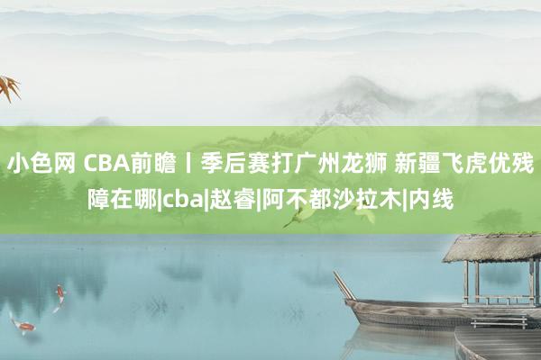 小色网 CBA前瞻丨季后赛打广州龙狮 新疆飞虎优残障在哪|cba|赵睿|阿不都沙拉木|内线