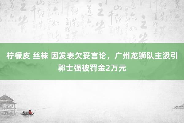 柠檬皮 丝袜 因发表欠妥言论，广州龙狮队主汲引郭士强被罚金2万元