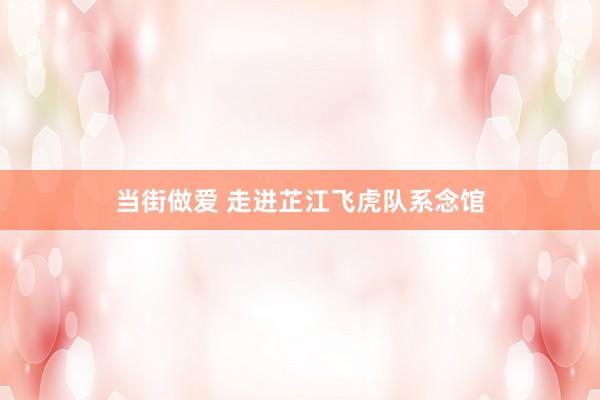 当街做爱 走进芷江飞虎队系念馆