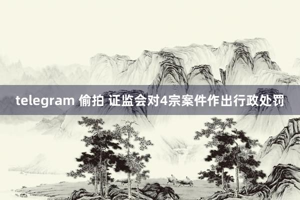 telegram 偷拍 证监会对4宗案件作出行政处罚