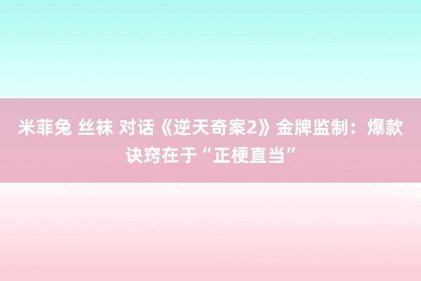 米菲兔 丝袜 对话《逆天奇案2》金牌监制：爆款诀窍在于“正梗直当”