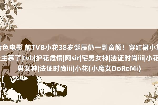 情色电影 前TVB小花38岁诞辰仍一副童颜！穿红裙小露性感，躯壳让东谈主慕了|tvb|护花危情|阿sir|宅男女神|法证时尚iii|小花(小魔女DoReMi)