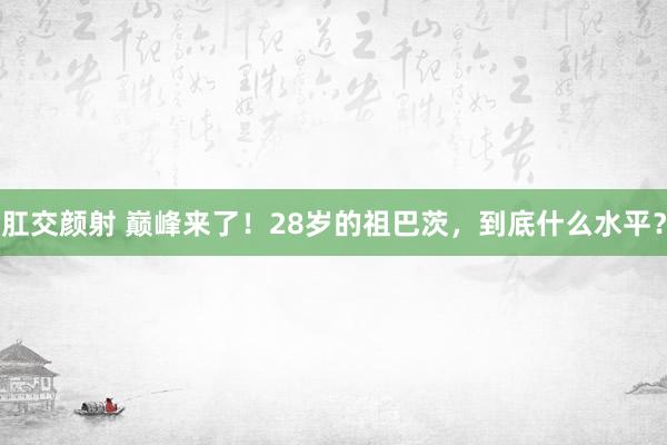 肛交颜射 巅峰来了！28岁的祖巴茨，到底什么水平？