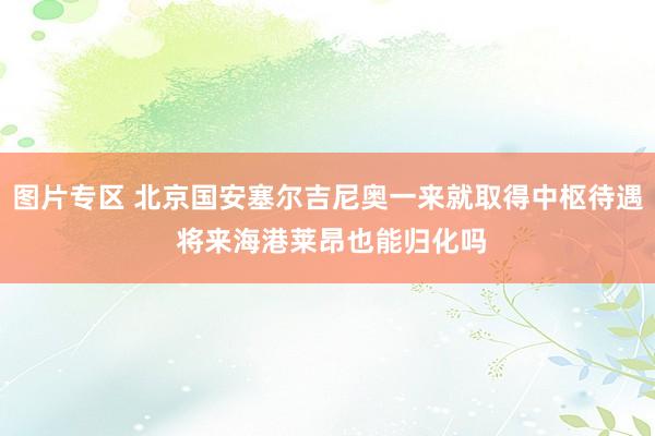 图片专区 北京国安塞尔吉尼奥一来就取得中枢待遇 将来海港莱昂也能归化吗