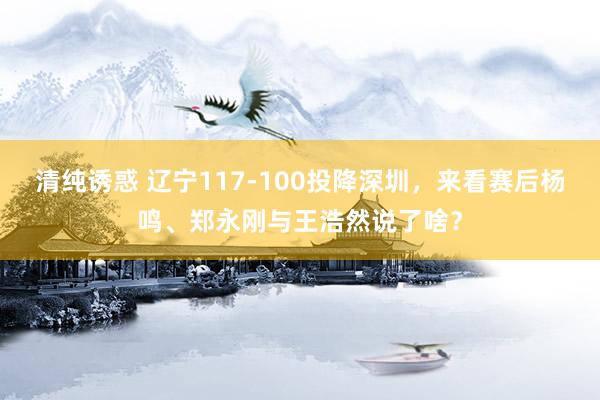 清纯诱惑 辽宁117-100投降深圳，来看赛后杨鸣、郑永刚与王浩然说了啥？