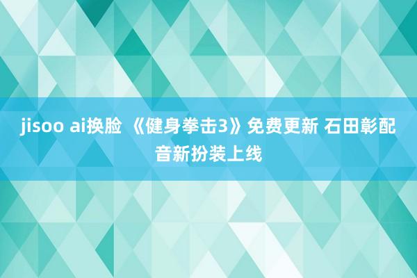 jisoo ai换脸 《健身拳击3》免费更新 石田彰配音新扮装上线