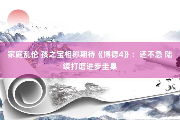 家庭乱伦 孩之宝相称期待《博德4》：还不急 陆续打磨进步圭臬