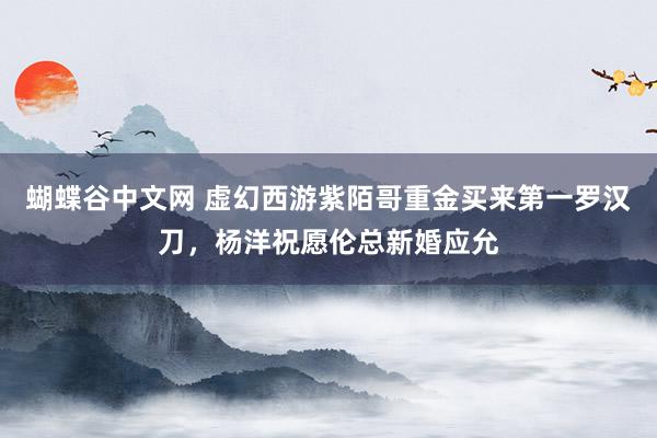 蝴蝶谷中文网 虚幻西游紫陌哥重金买来第一罗汉刀，杨洋祝愿伦总新婚应允
