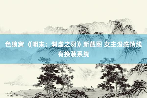 色狼窝 《明末：渊虚之羽》新截图 女主没感情线有换装系统