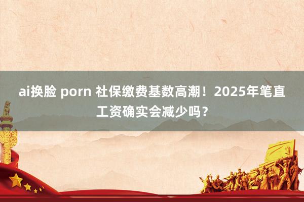 ai换脸 porn 社保缴费基数高潮！2025年笔直工资确实会减少吗？