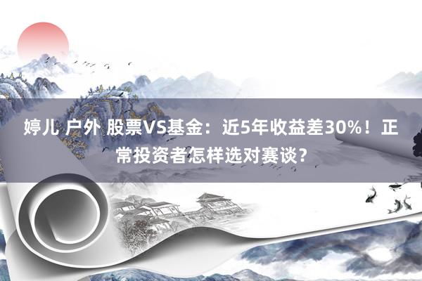 婷儿 户外 股票VS基金：近5年收益差30%！正常投资者怎样选对赛谈？