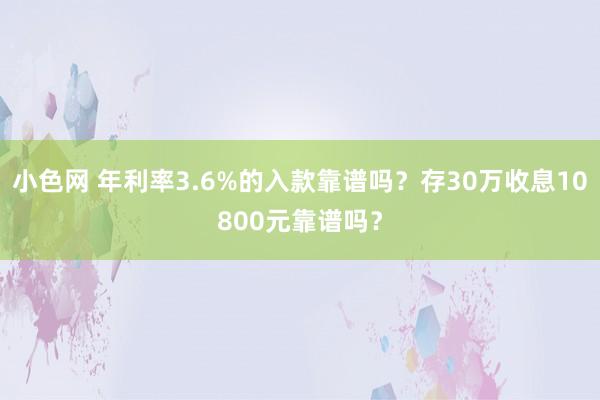小色网 年利率3.6%的入款靠谱吗？存30万收息10800元靠谱吗？