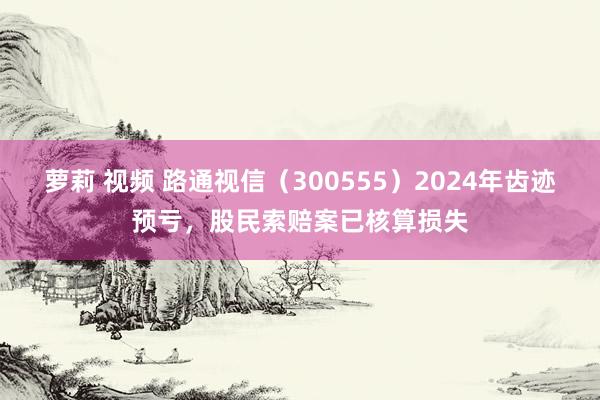 萝莉 视频 路通视信（300555）2024年齿迹预亏，股民索赔案已核算损失