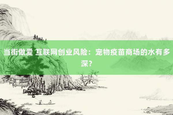 当街做爱 互联网创业风险：宠物疫苗商场的水有多深？