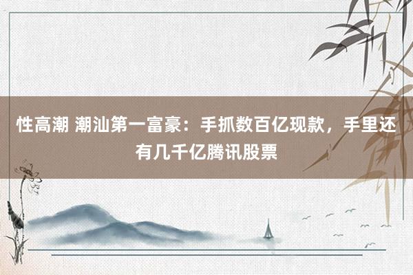 性高潮 潮汕第一富豪：手抓数百亿现款，手里还有几千亿腾讯股票