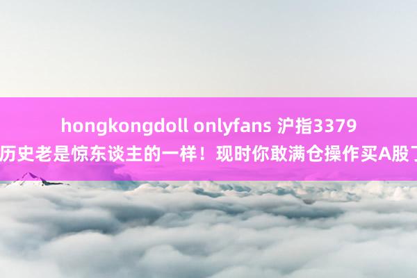 hongkongdoll onlyfans 沪指3379点：历史老是惊东谈主的一样！现时你敢满仓操作买A股了吗？
