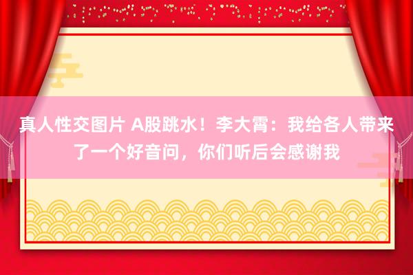 真人性交图片 A股跳水！李大霄：我给各人带来了一个好音问，你们听后会感谢我