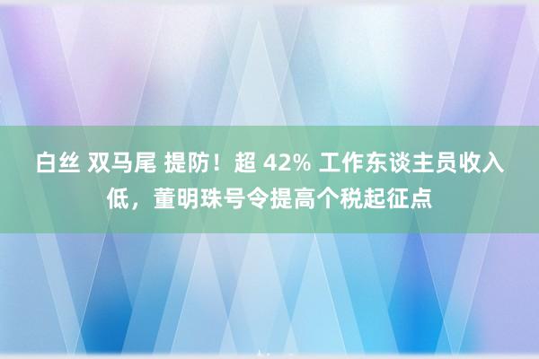 白丝 双马尾 提防！超 42% 工作东谈主员收入低，董明珠号令提高个税起征点