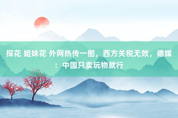 探花 姐妹花 外网热传一图，西方关税无效，德媒：中国只卖玩物就行