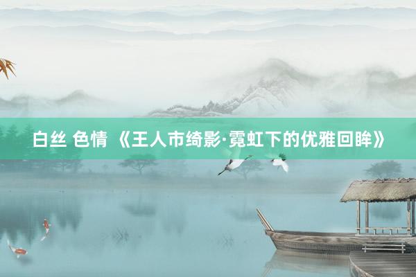 白丝 色情 《王人市绮影·霓虹下的优雅回眸》