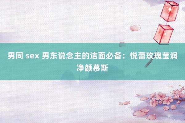 男同 sex 男东说念主的洁面必备：悦蕾玫瑰莹润净颜慕斯