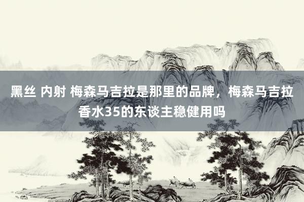 黑丝 内射 梅森马吉拉是那里的品牌，梅森马吉拉香水35的东谈主稳健用吗