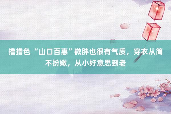 撸撸色 “山口百惠”微胖也很有气质，穿衣从简不扮嫩，从小好意思到老