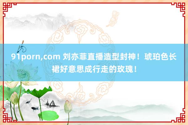91porn,com 刘亦菲直播造型封神！琥珀色长裙好意思成行走的玫瑰！
