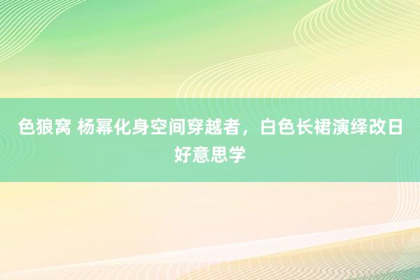 色狼窝 杨幂化身空间穿越者，白色长裙演绎改日好意思学