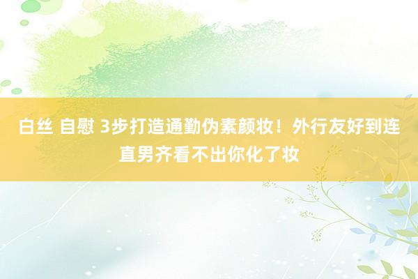 白丝 自慰 3步打造通勤伪素颜妆！外行友好到连直男齐看不出你化了妆