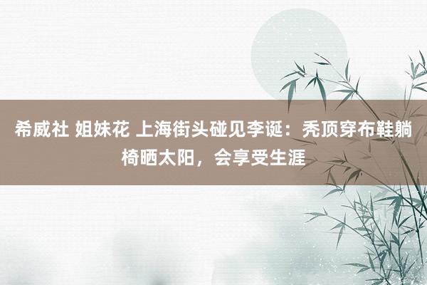 希威社 姐妹花 上海街头碰见李诞：秃顶穿布鞋躺椅晒太阳，会享受生涯