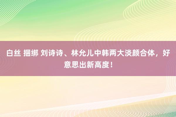白丝 捆绑 刘诗诗、林允儿中韩两大淡颜合体，好意思出新高度！