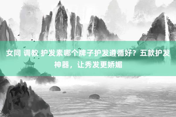 女同 调教 护发素哪个牌子护发遵循好？五款护发神器，让秀发更娇媚