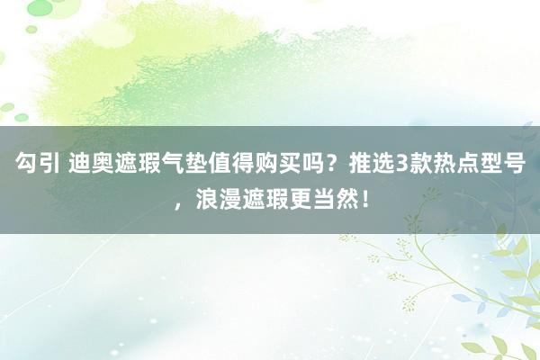 勾引 迪奥遮瑕气垫值得购买吗？推选3款热点型号，浪漫遮瑕更当然！