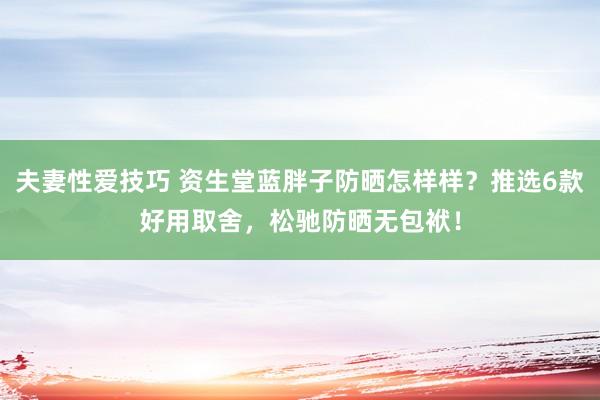 夫妻性爱技巧 资生堂蓝胖子防晒怎样样？推选6款好用取舍，松驰防晒无包袱！