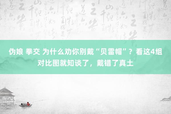 伪娘 拳交 为什么劝你别戴“贝雷帽”？看这4组对比图就知谈了，戴错了真土