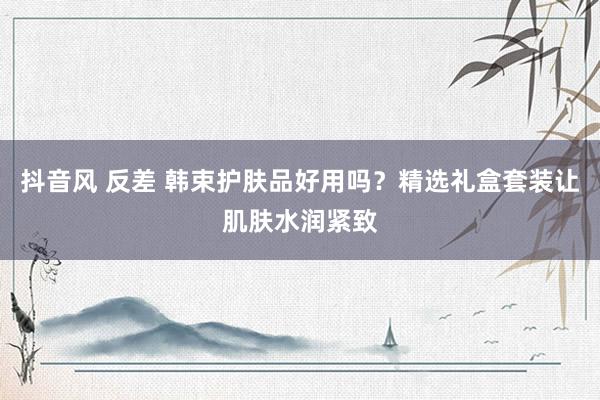 抖音风 反差 韩束护肤品好用吗？精选礼盒套装让肌肤水润紧致