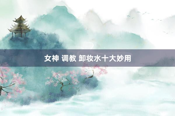 女神 调教 卸妆水十大妙用