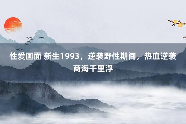 性爱画面 新生1993，逆袭野性期间，热血逆袭商海千里浮