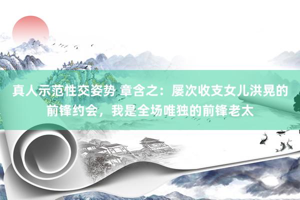 真人示范性交姿势 章含之：屡次收支女儿洪晃的前锋约会，我是全场唯独的前锋老太