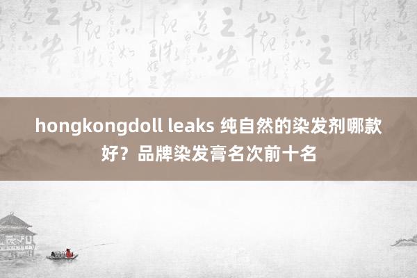 hongkongdoll leaks 纯自然的染发剂哪款好？品牌染发膏名次前十名