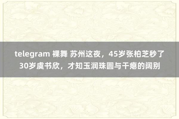telegram 裸舞 苏州这夜，45岁张柏芝秒了30岁虞书欣，才知玉润珠圆与干瘪的阔别