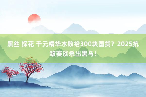 黑丝 探花 千元精华水败给300块国货？2025抗皱赛谈杀出黑马！